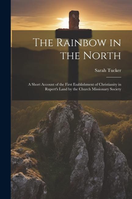 The Rainbow in the North: A Short Account of the First Esablishment of Christianity in Rupert's Land by the Church Missionary Society