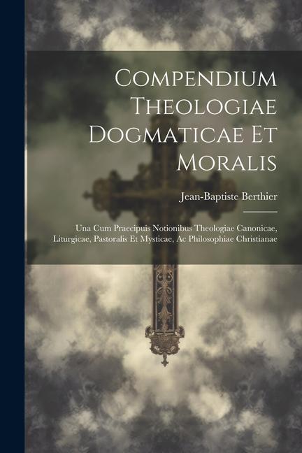 Compendium Theologiae Dogmaticae Et Moralis: Una Cum Praecipuis Notionibus Theologiae Canonicae, Liturgicae, Pastoralis Et Mysticae, Ac Philosophiae C