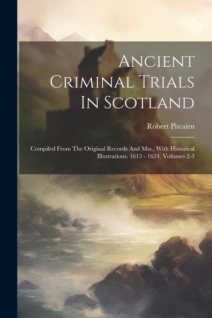 Ancient Criminal Trials In Scotland: Compiled From The Original Records And Mss., With Historical Illustrations. 1615 - 1624, Volumes 2-3