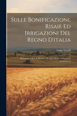 Sulle Bonificazioni, Risaie Ed Irrigazioni Del Regno D'italia; Relazione A S.e. Il Ministro Di Agricoltura, Industria E Commercio