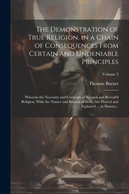 The Demonstration of True Religion, in a Chain of Consequences From Certain and Undeniable Principles: Wherein the Necessity and Certainty of Natural