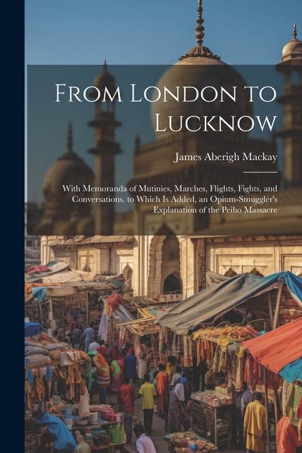 From London to Lucknow: With Memoranda of Mutinies, Marches, Flights, Fights, and Conversations. to Which Is Added, an Opium-Smuggler's Explan