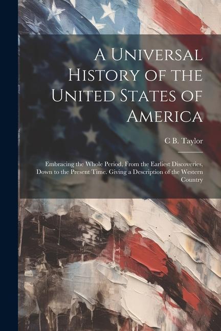 A Universal History of the United States of America: Embracing the Whole Period, From the Earliest Discoveries, Down to the Present Time. Giving a Des