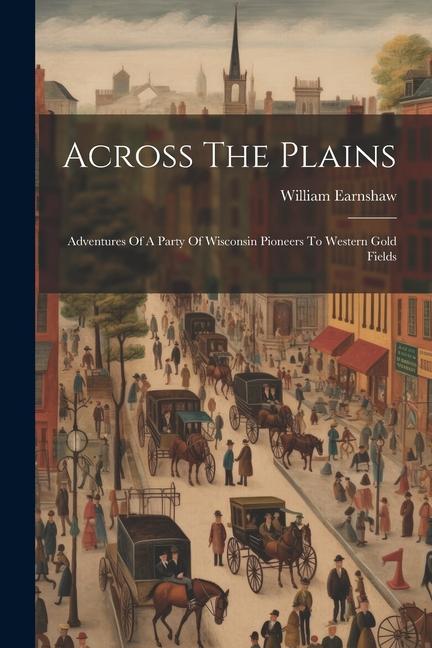 Across The Plains: Adventures Of A Party Of Wisconsin Pioneers To Western Gold Fields