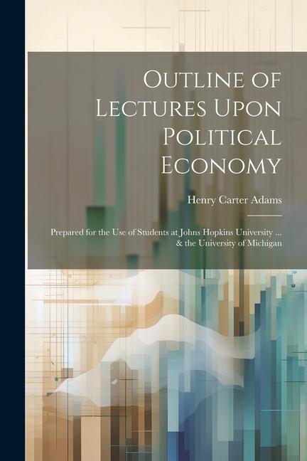 Outline of Lectures Upon Political Economy: Prepared for the Use of Students at Johns Hopkins University ... & the University of Michigan