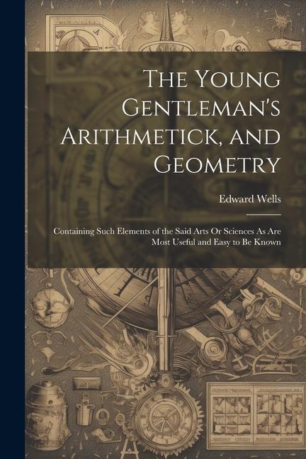 The Young Gentleman's Arithmetick, and Geometry: Containing Such Elements of the Said Arts Or Sciences As Are Most Useful and Easy to Be Known