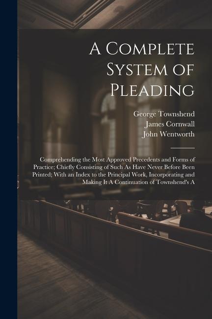 A Complete System of Pleading: Comprehending the Most Approved Precedents and Forms of Practice; Chiefly Consisting of Such As Have Never Before Been