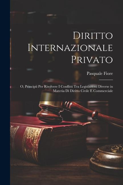 Diritto Internazionale Privato: O, Principii Per Risolvere I Conflitti Tra Legislazioni Diverse in Materia Di Diritto Civile E Commerciale