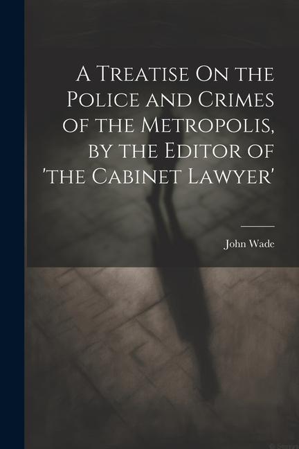 A Treatise On the Police and Crimes of the Metropolis, by the Editor of 'the Cabinet Lawyer'