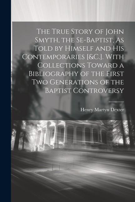 The True Story of John Smyth, the Se-Baptist, As Told by Himself and His Contemporaries [&C.]. With Collections Toward a Bibliography of the First Two