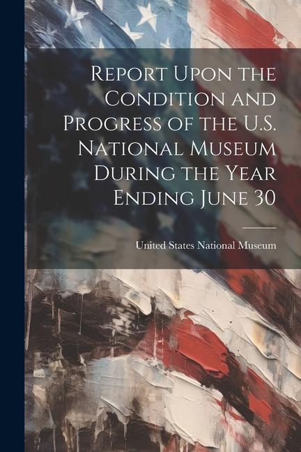 Report Upon the Condition and Progress of the U.S. National Museum During the Year Ending June 30