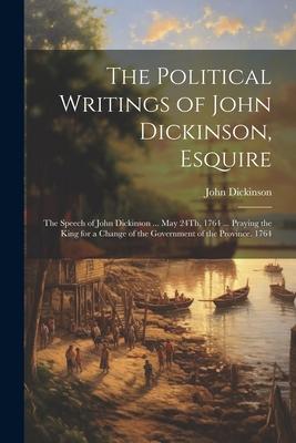 The Political Writings of John Dickinson, Esquire: The Speech of John Dickinson ... May 24Th, 1764 ... Praying the King for a Change of the Government