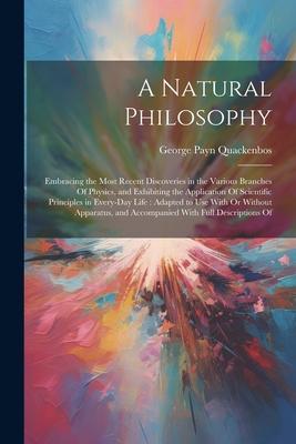 A Natural Philosophy: Embracing the Most Recent Discoveries in the Various Branches Of Physics, and Exhibiting the Application Of Scientific