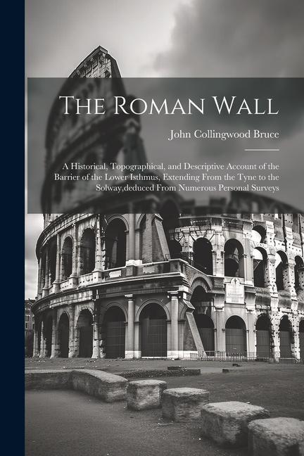 The Roman Wall: A Historical, Topographical, and Descriptive Account of the Barrier of the Lower Isthmus, Extending From the Tyne to t