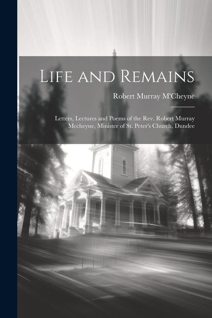 Life and Remains: Letters, Lectures and Poems of the Rev. Robert Murray Mccheyne, Minister of St. Peter's Church, Dundee