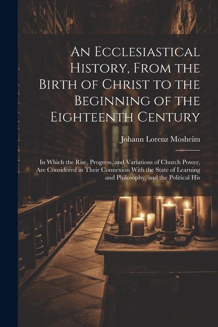 An Ecclesiastical History, From the Birth of Christ to the Beginning of the Eighteenth Century: In Which the Rise, Progress, and Variations of Church