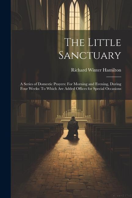 The Little Sanctuary: A Series of Domestic Prayers: For Morning and Evening, During Four Weeks: To Which Are Added Offices for Special Occas