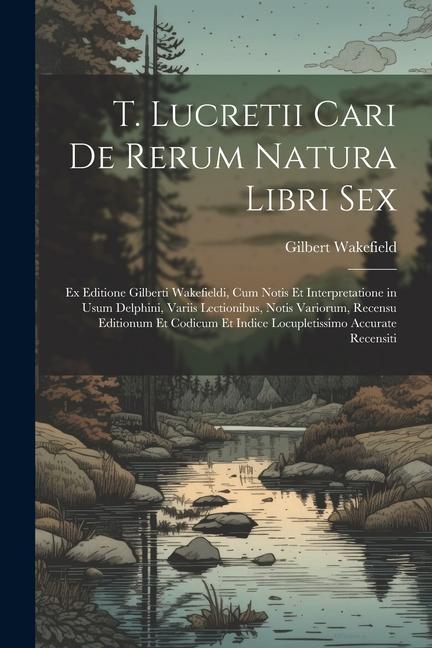 T. Lucretii Cari De Rerum Natura Libri Sex: Ex Editione Gilberti Wakefieldi, Cum Notis Et Interpretatione in Usum Delphini, Variis Lectionibus, Notis