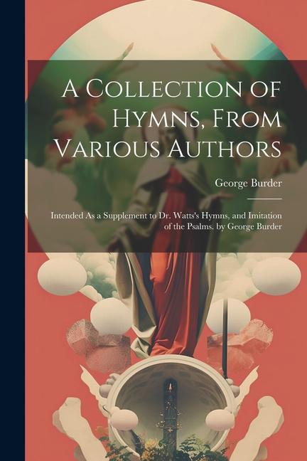 A Collection of Hymns, From Various Authors: Intended As a Supplement to Dr. Watts's Hymns, and Imitation of the Psalms. by George Burder