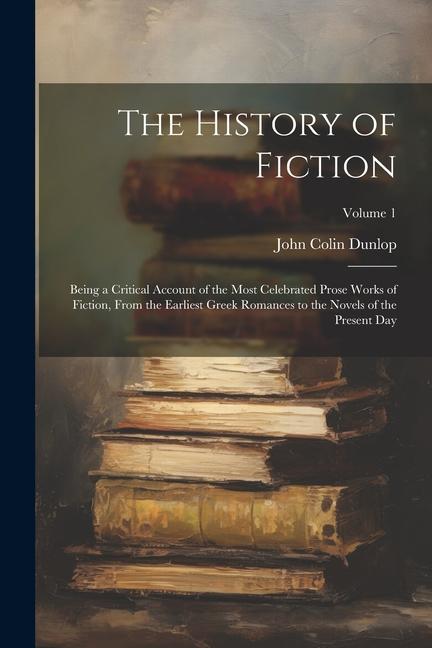 The History of Fiction: Being a Critical Account of the Most Celebrated Prose Works of Fiction, From the Earliest Greek Romances to the Novels