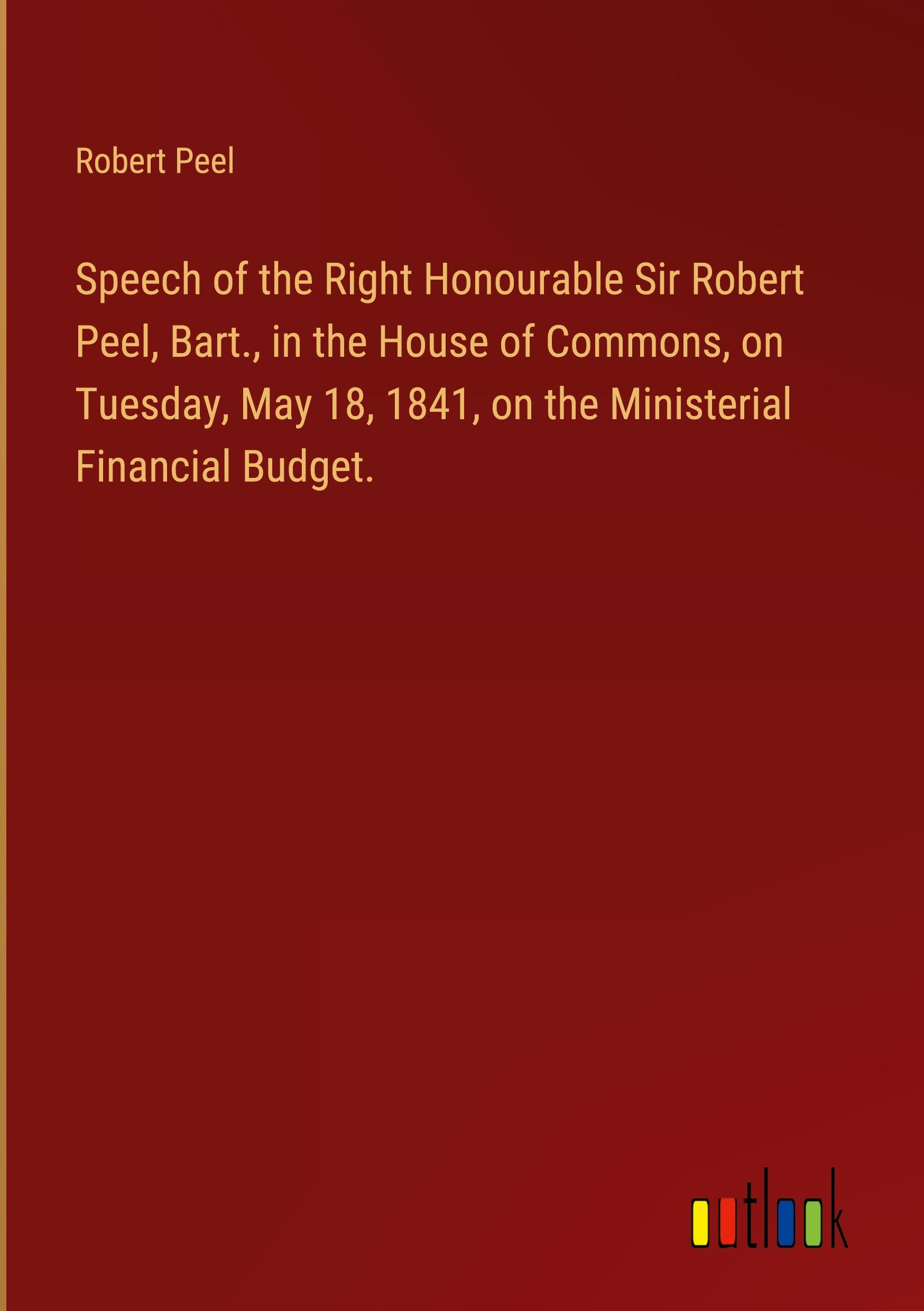 Speech of the Right Honourable Sir Robert Peel, Bart., in the House of Commons, on Tuesday, May 18, 1841, on the Ministerial Financial Budget.