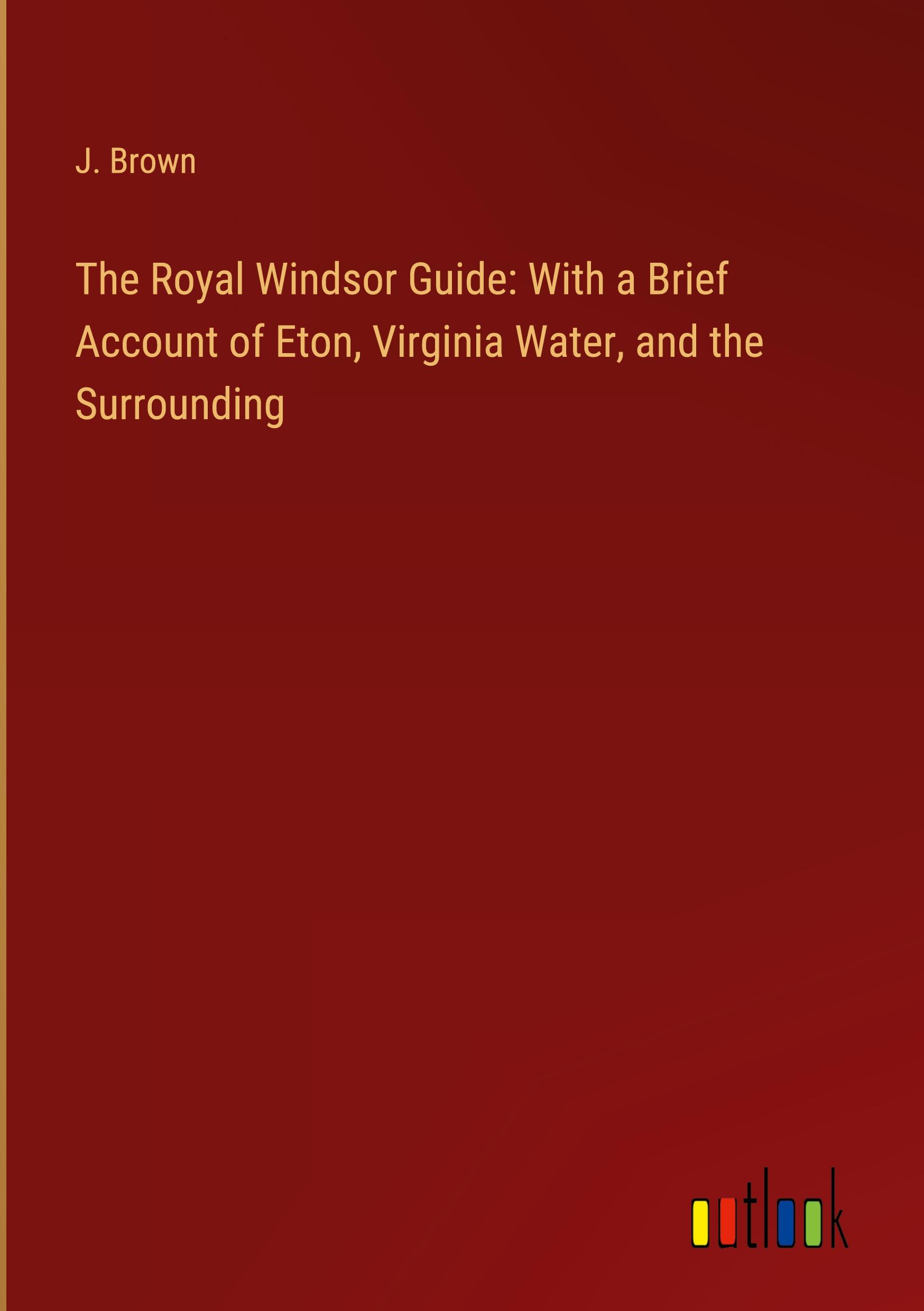 The Royal Windsor Guide: With a Brief Account of Eton, Virginia Water, and the Surrounding