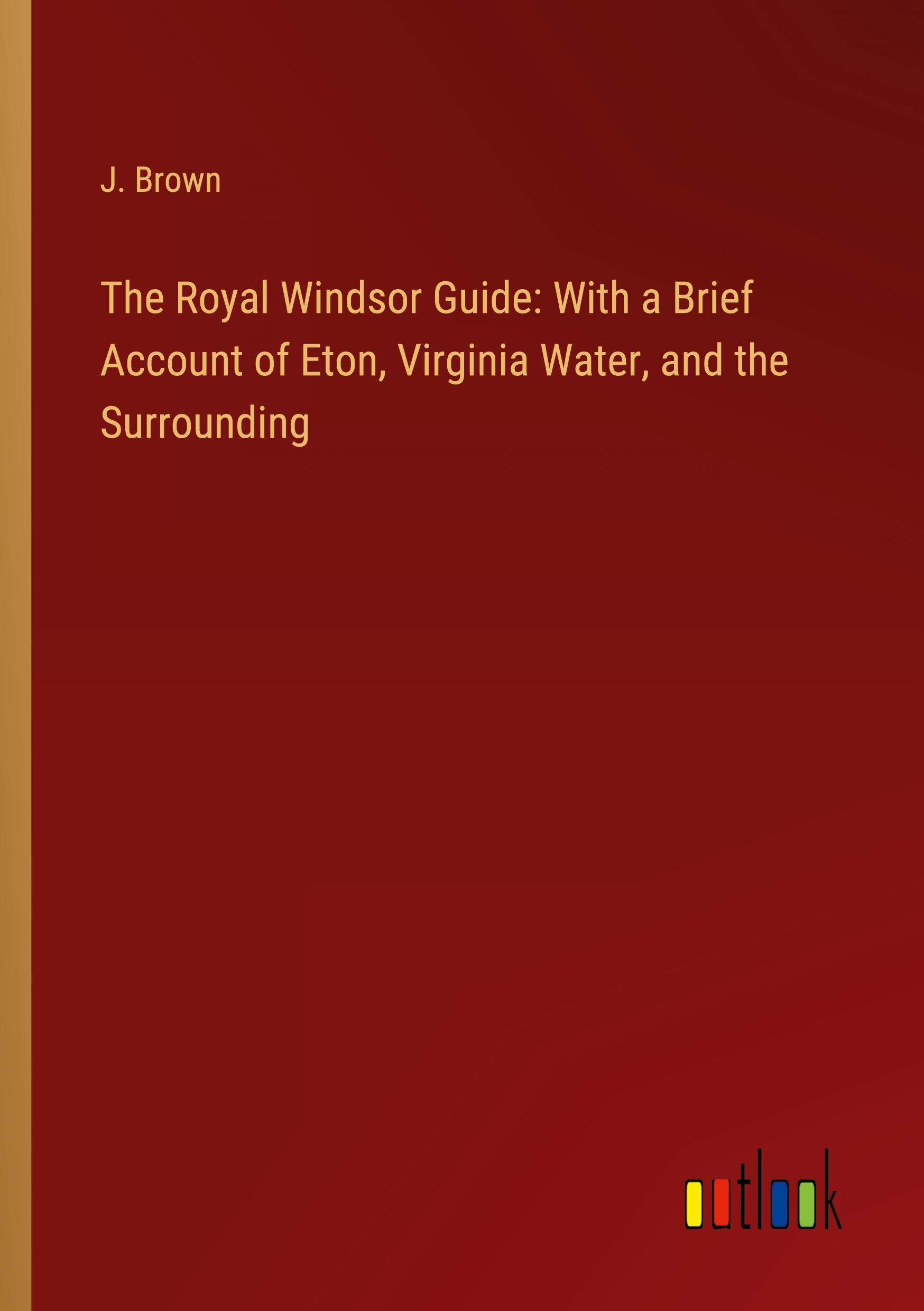 The Royal Windsor Guide: With a Brief Account of Eton, Virginia Water, and the Surrounding