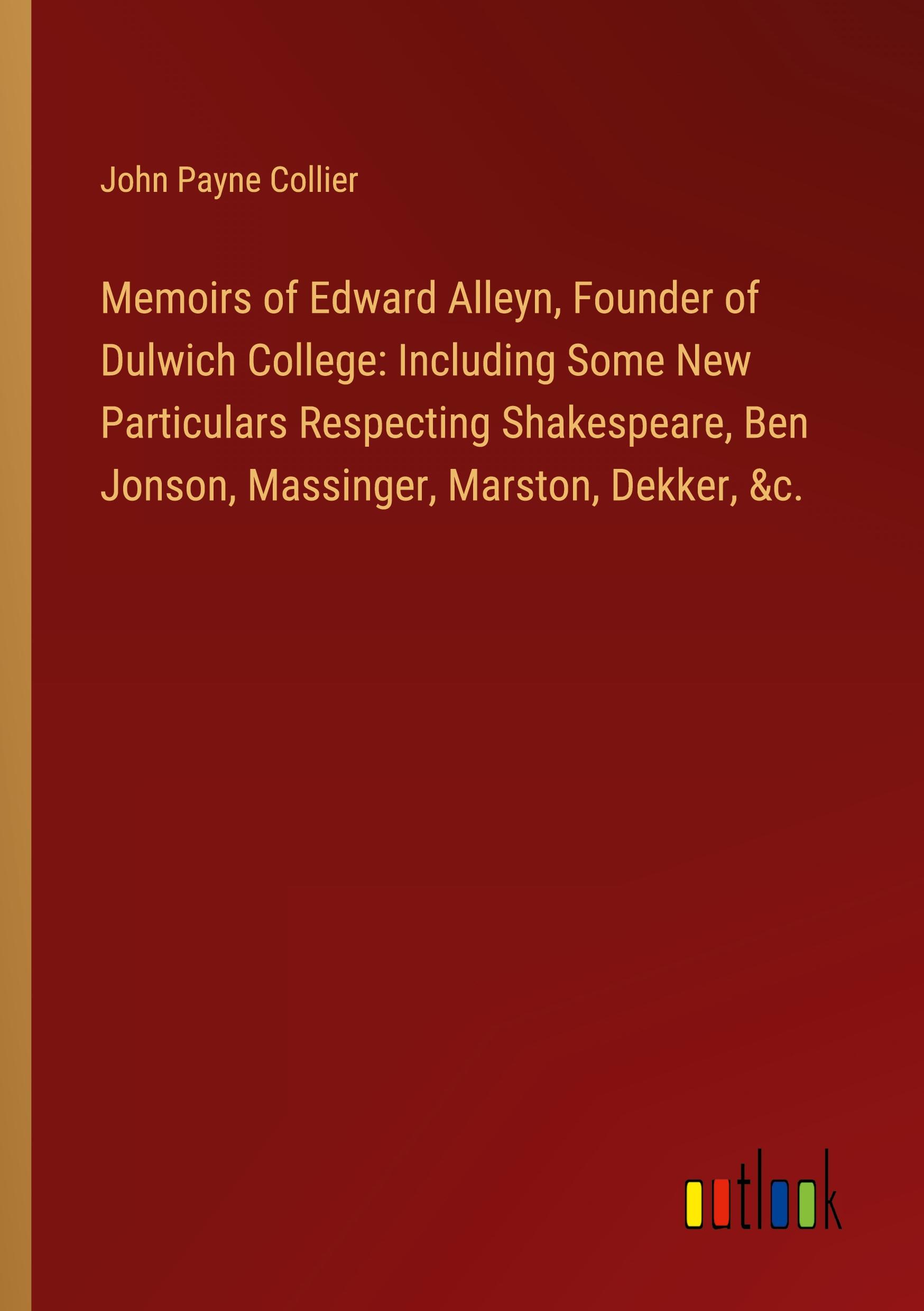 Memoirs of Edward Alleyn, Founder of Dulwich College: Including Some New Particulars Respecting Shakespeare, Ben Jonson, Massinger, Marston, Dekker, &c.