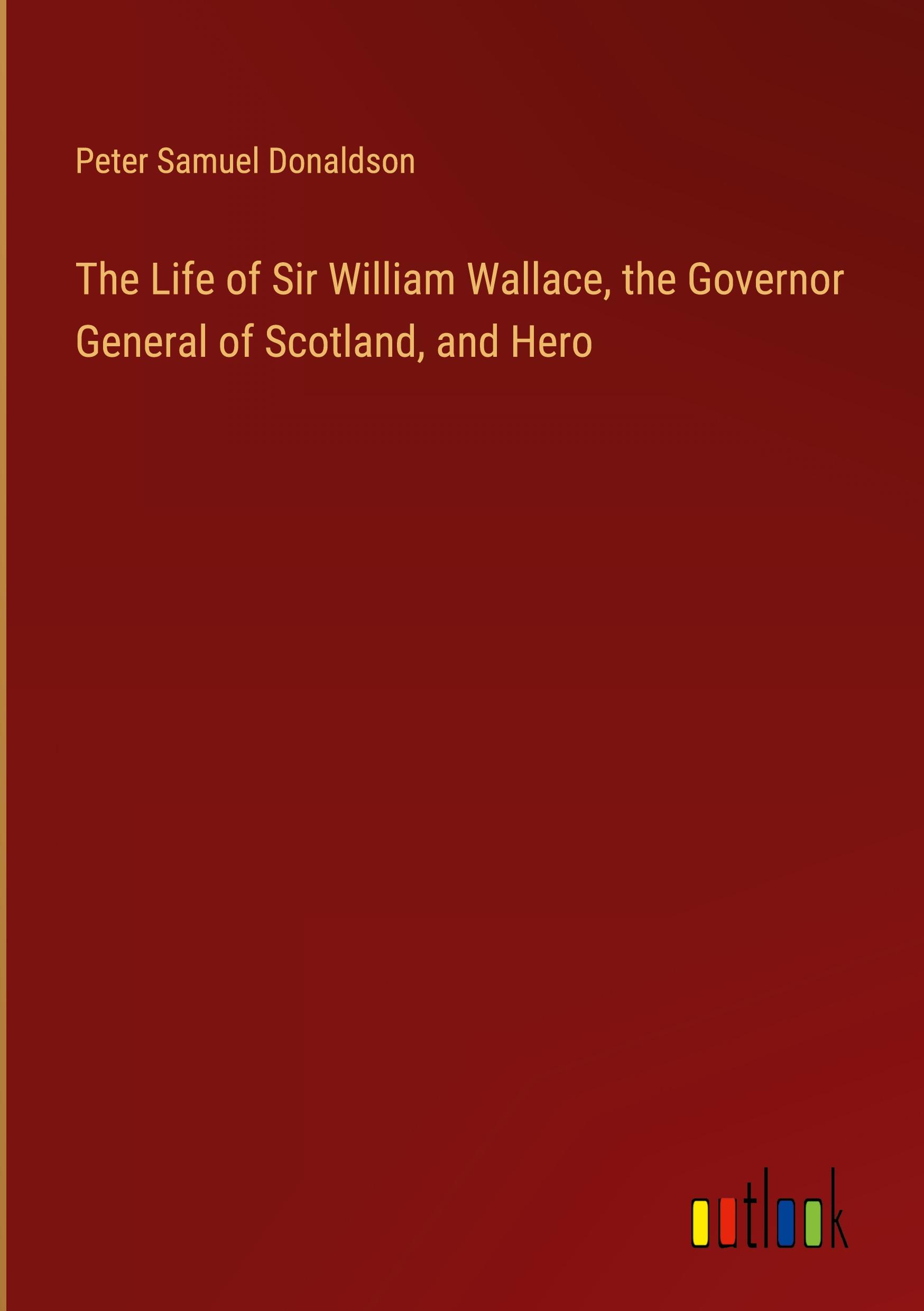 The Life of Sir William Wallace, the Governor General of Scotland, and Hero