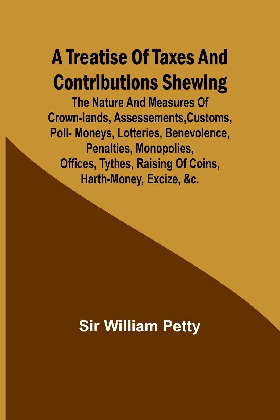 A Treatise of Taxes and Contributions Shewing the nature and measures of crown-lands, assessements, customs, poll-moneys, lotteries, benevolence, penalties, monopolies, offices, tythes, raising of coins, harth-money, excize, &c.; with several intersperst