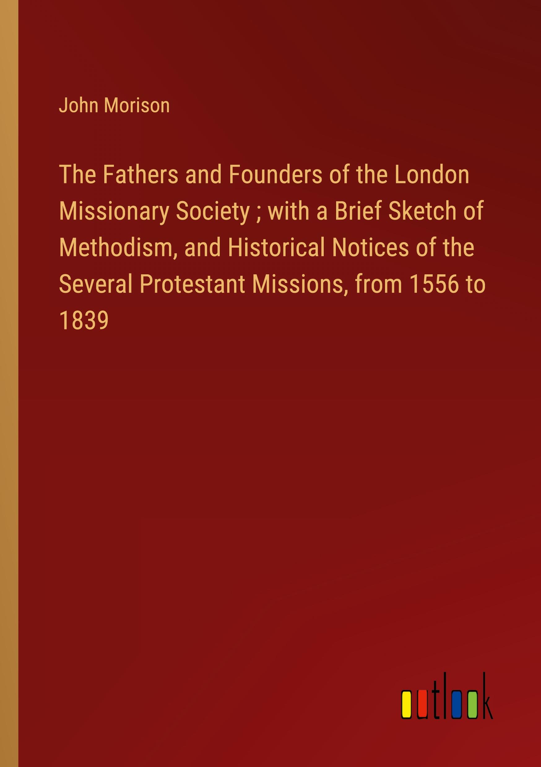 The Fathers and Founders of the London Missionary Society ; with a Brief Sketch of Methodism, and Historical Notices of the Several Protestant Missions, from 1556 to 1839