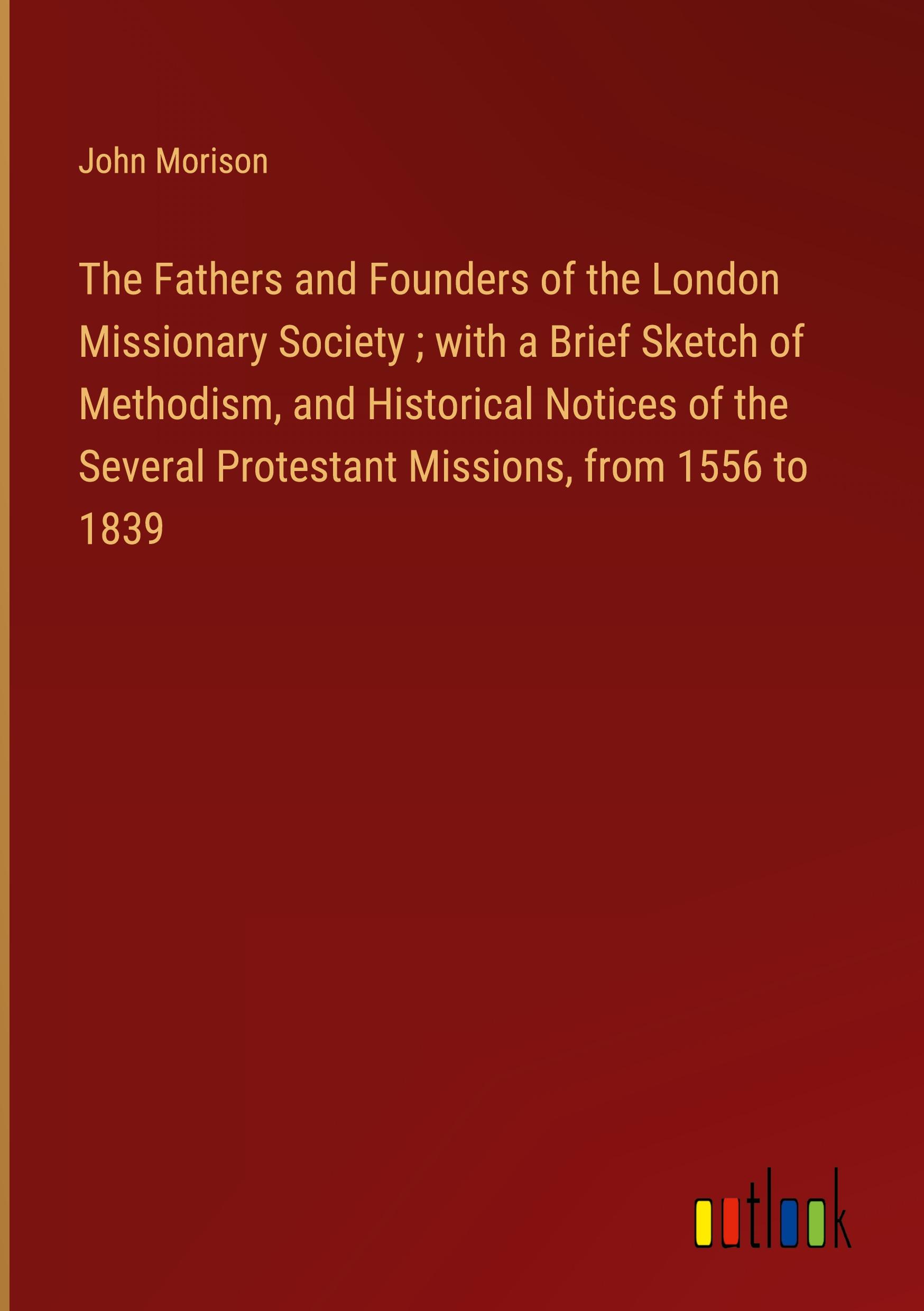 The Fathers and Founders of the London Missionary Society ; with a Brief Sketch of Methodism, and Historical Notices of the Several Protestant Missions, from 1556 to 1839