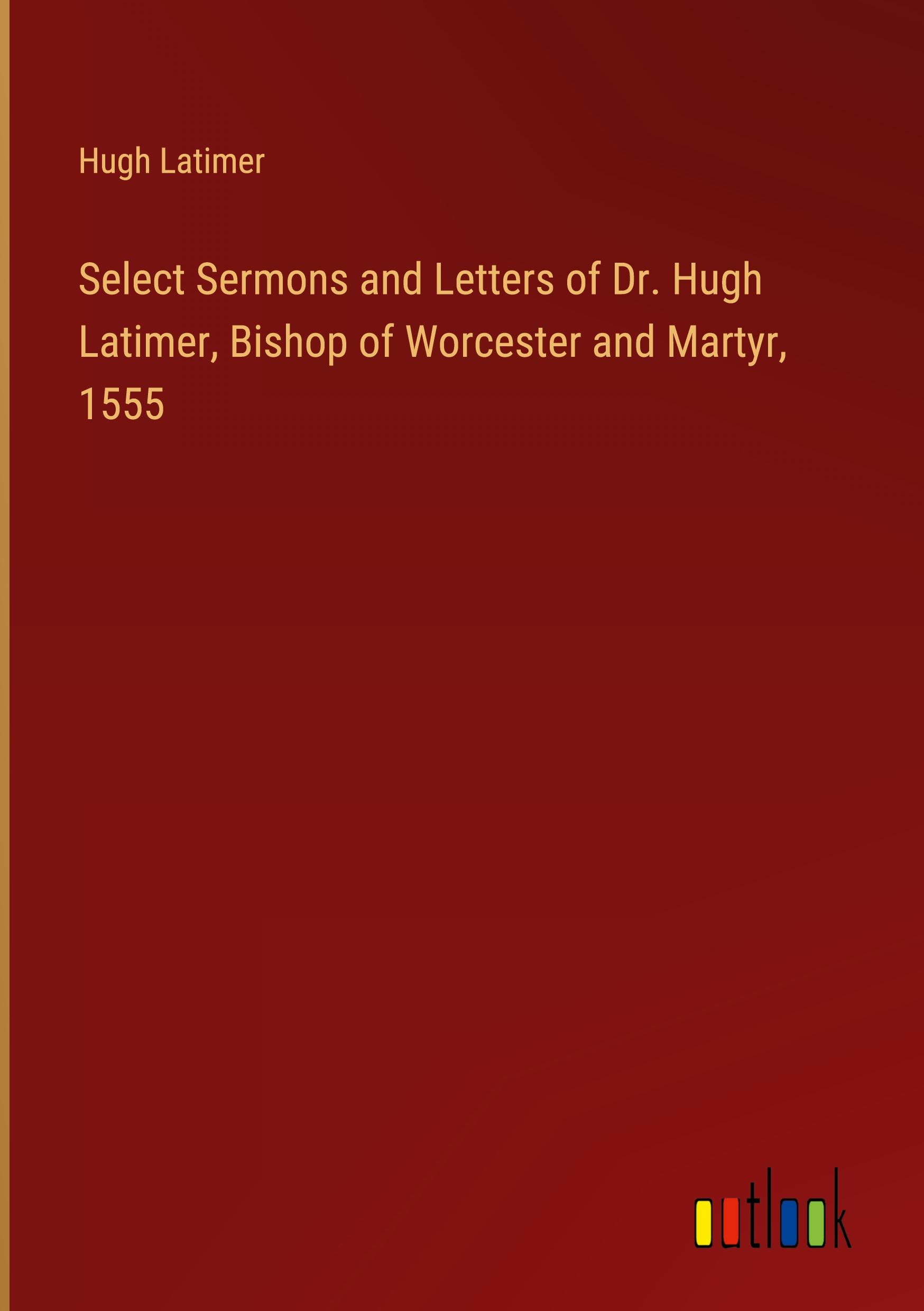 Select Sermons and Letters of Dr. Hugh Latimer, Bishop of Worcester and Martyr, 1555