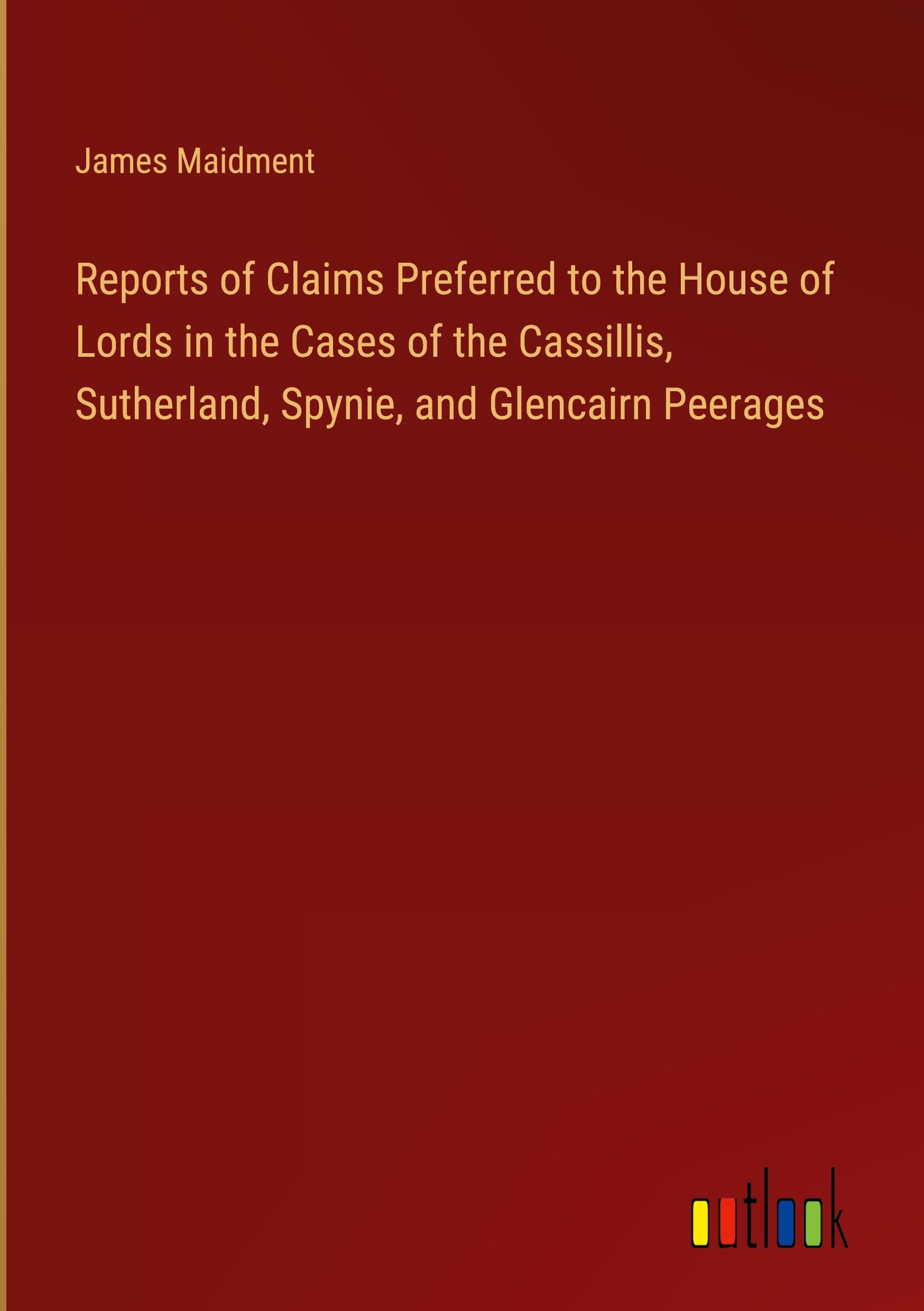 Reports of Claims Preferred to the House of Lords in the Cases of the Cassillis, Sutherland, Spynie, and Glencairn Peerages