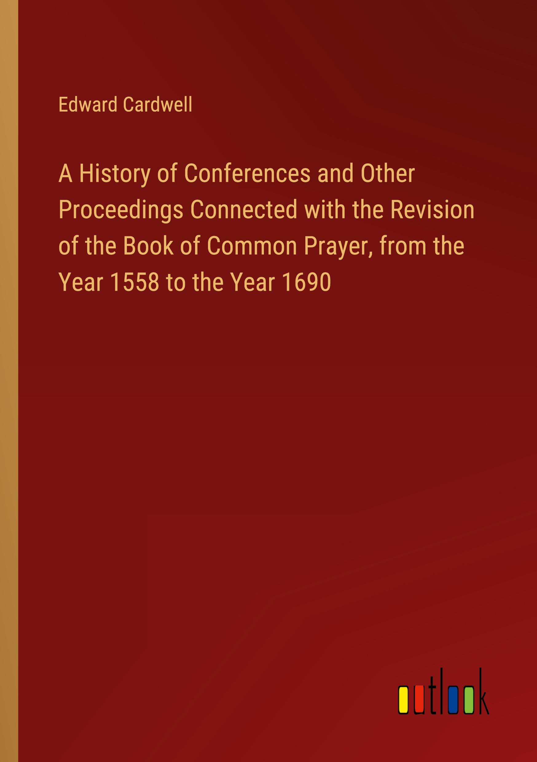 A History of Conferences and Other Proceedings Connected with the Revision of the Book of Common Prayer, from the Year 1558 to the Year 1690