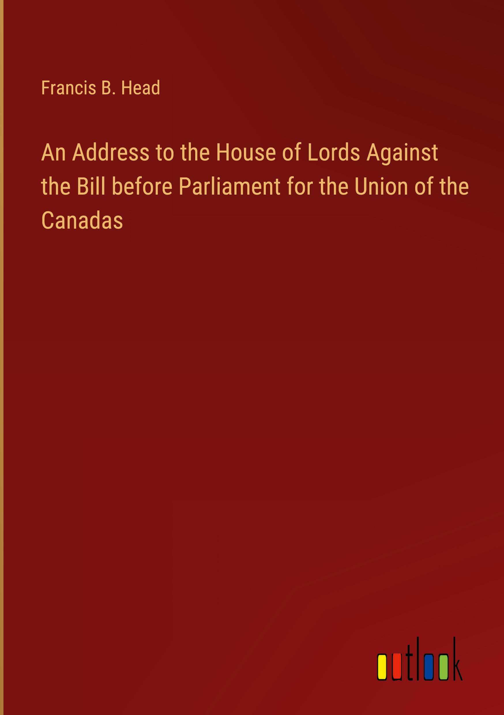 An Address to the House of Lords Against the Bill before Parliament for the Union of the Canadas