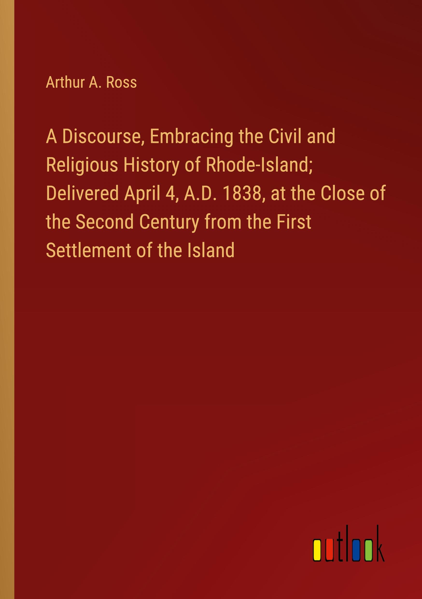 A Discourse, Embracing the Civil and Religious History of Rhode-Island; Delivered April 4, A.D. 1838, at the Close of the Second Century from the First Settlement of the Island