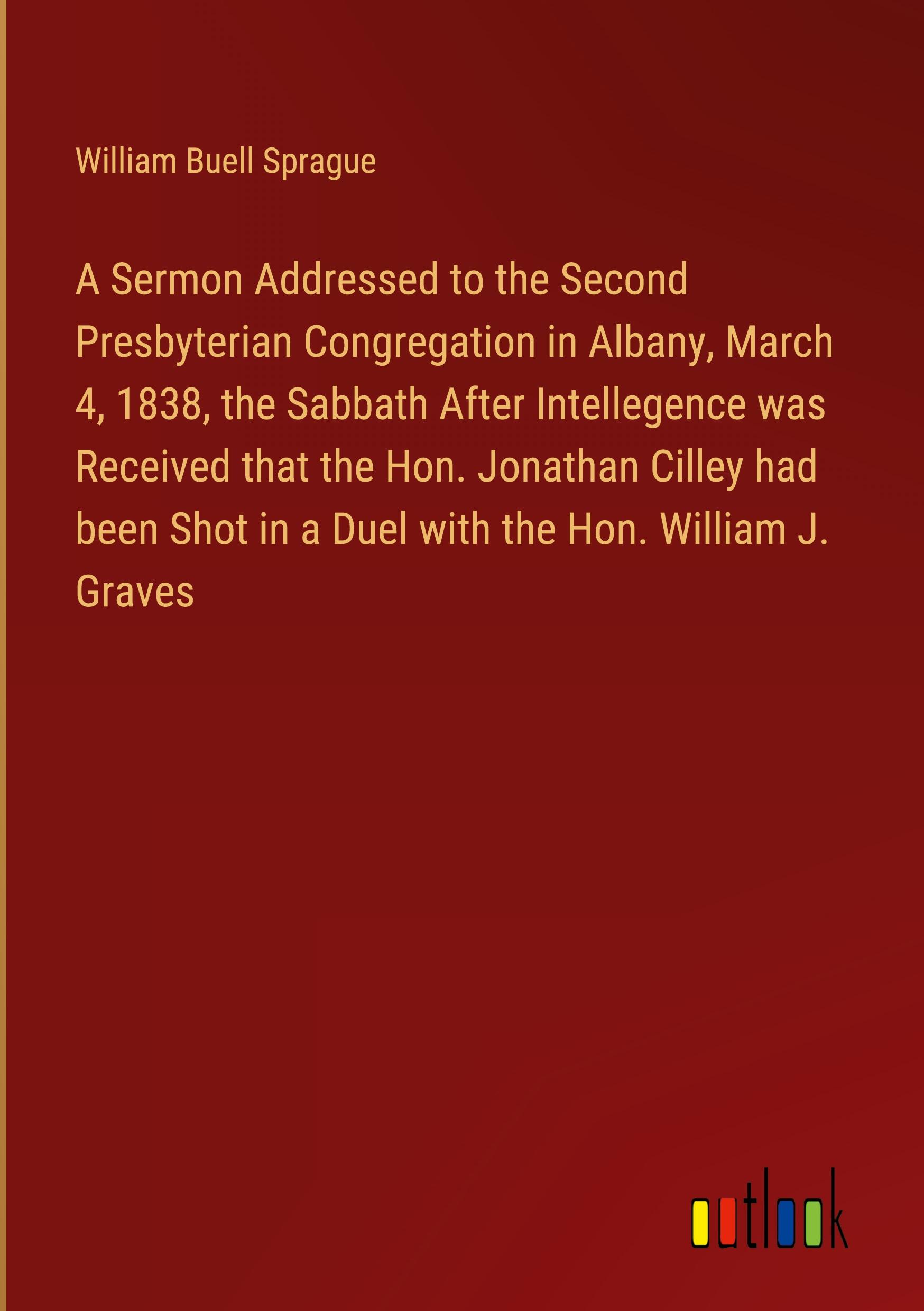 A Sermon Addressed to the Second Presbyterian Congregation in Albany, March 4, 1838, the Sabbath After Intellegence was Received that the Hon. Jonathan Cilley had been Shot in a Duel with the Hon. William J. Graves