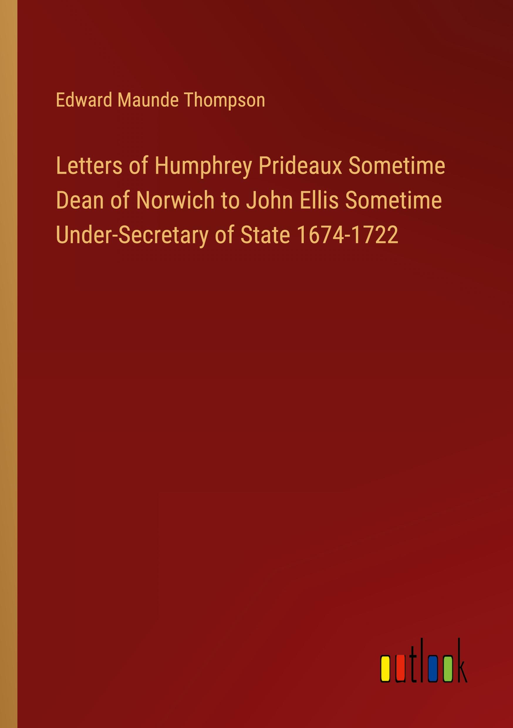 Letters of Humphrey Prideaux Sometime Dean of Norwich to John Ellis Sometime Under-Secretary of State 1674-1722