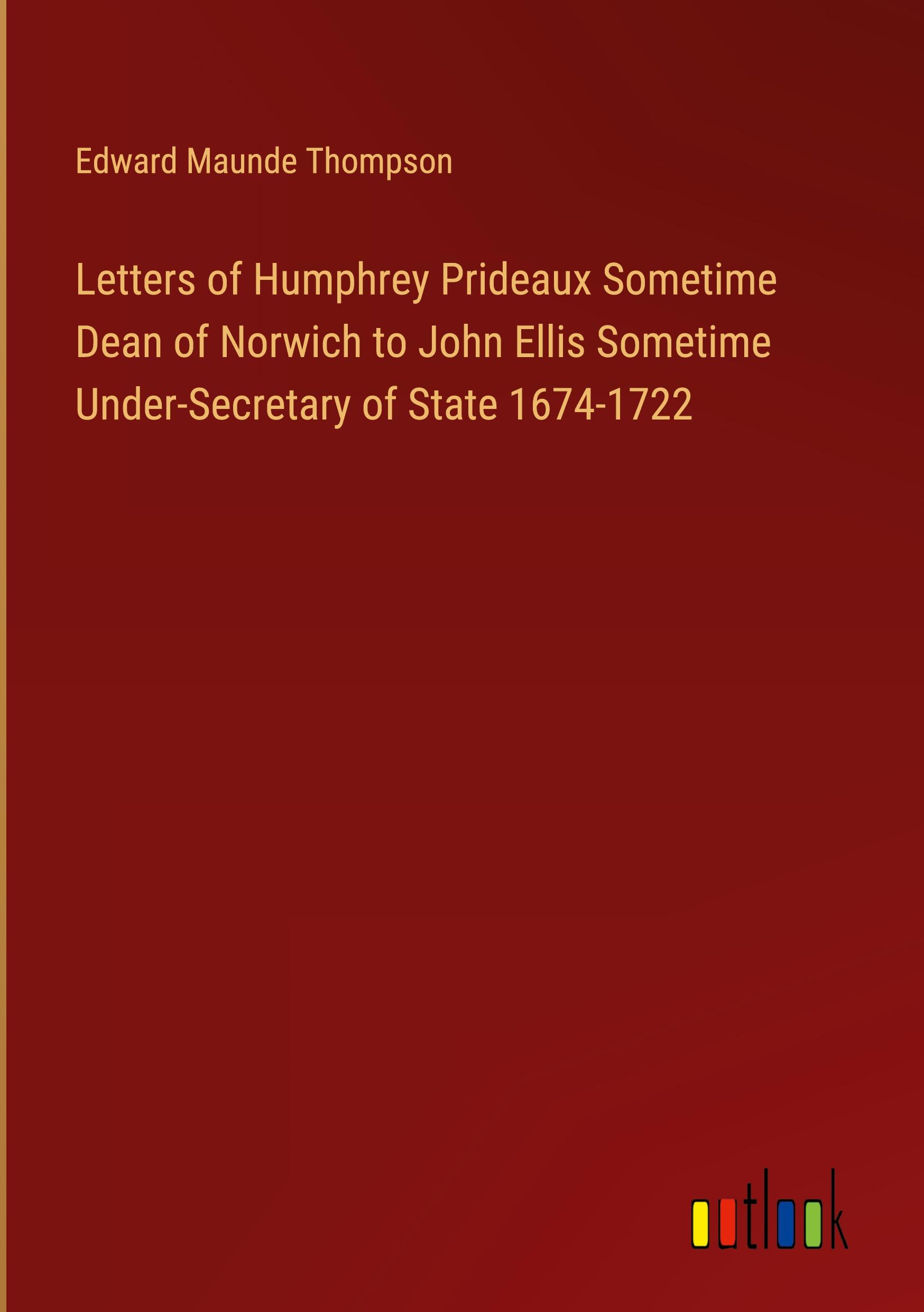 Letters of Humphrey Prideaux Sometime Dean of Norwich to John Ellis Sometime Under-Secretary of State 1674-1722