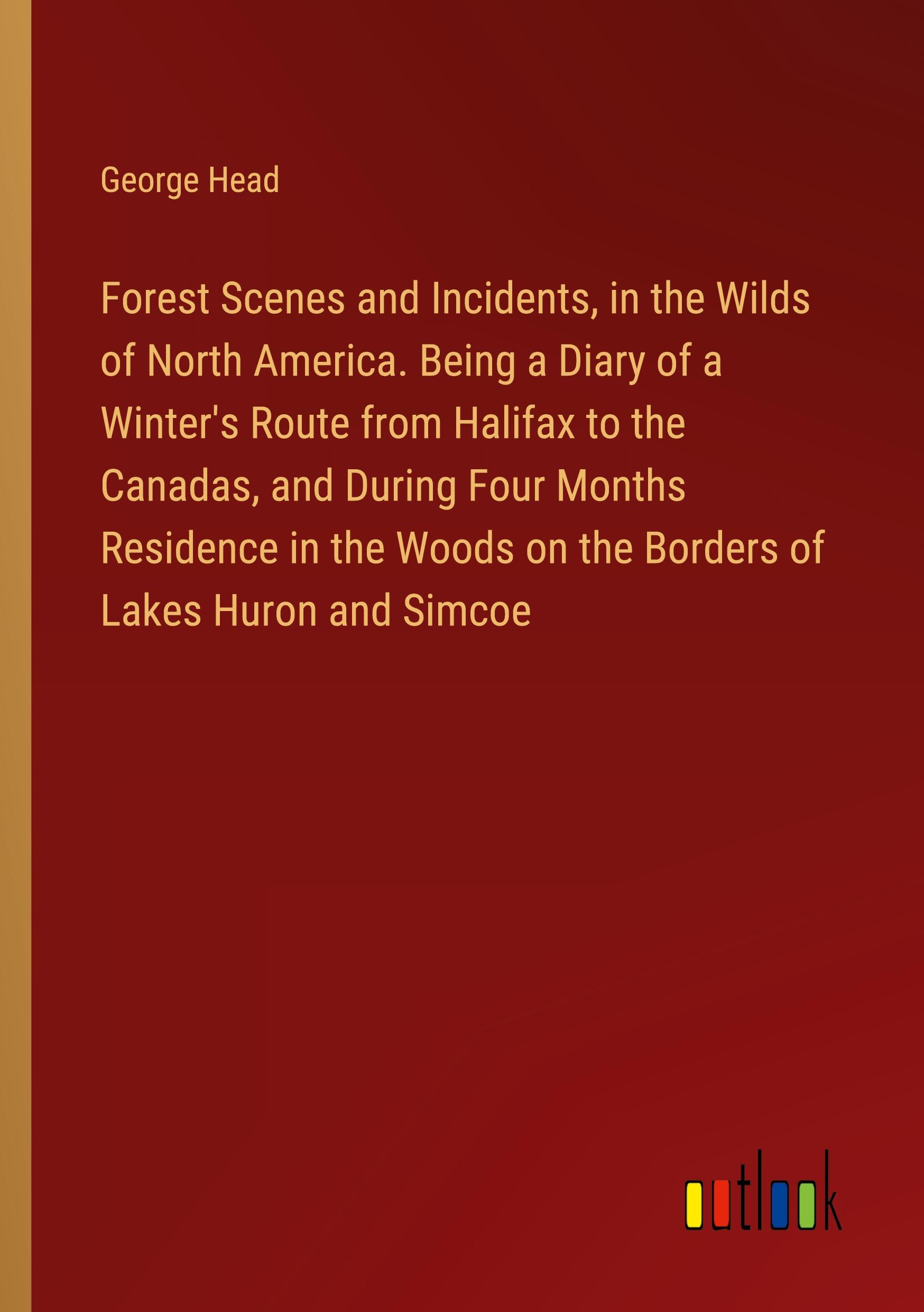 Forest Scenes and Incidents, in the Wilds of North America. Being a Diary of a Winter's Route from Halifax to the Canadas, and During Four Months Residence in the Woods on the Borders of Lakes Huron and Simcoe