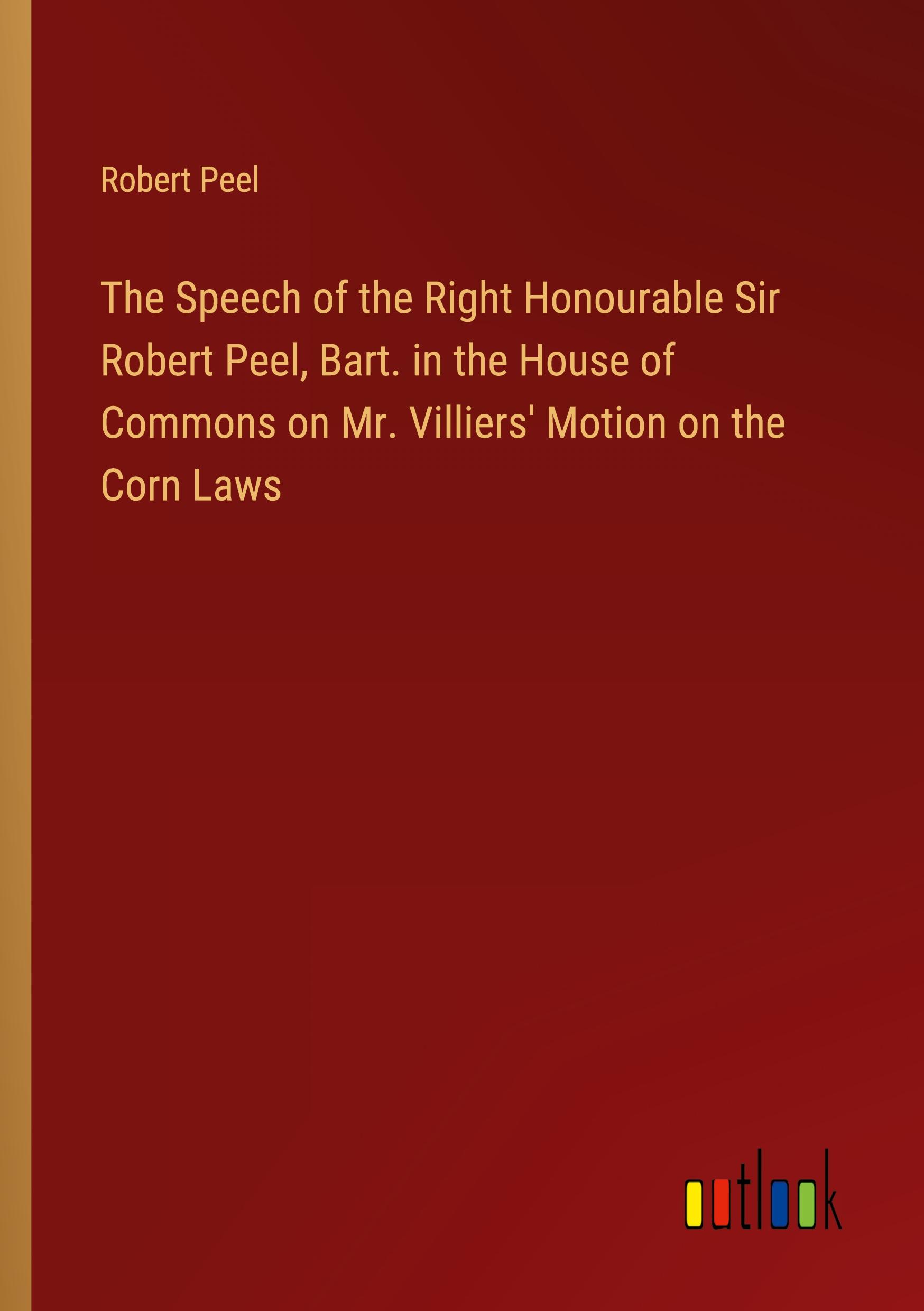 The Speech of the Right Honourable Sir Robert Peel, Bart. in the House of Commons on Mr. Villiers' Motion on the Corn Laws