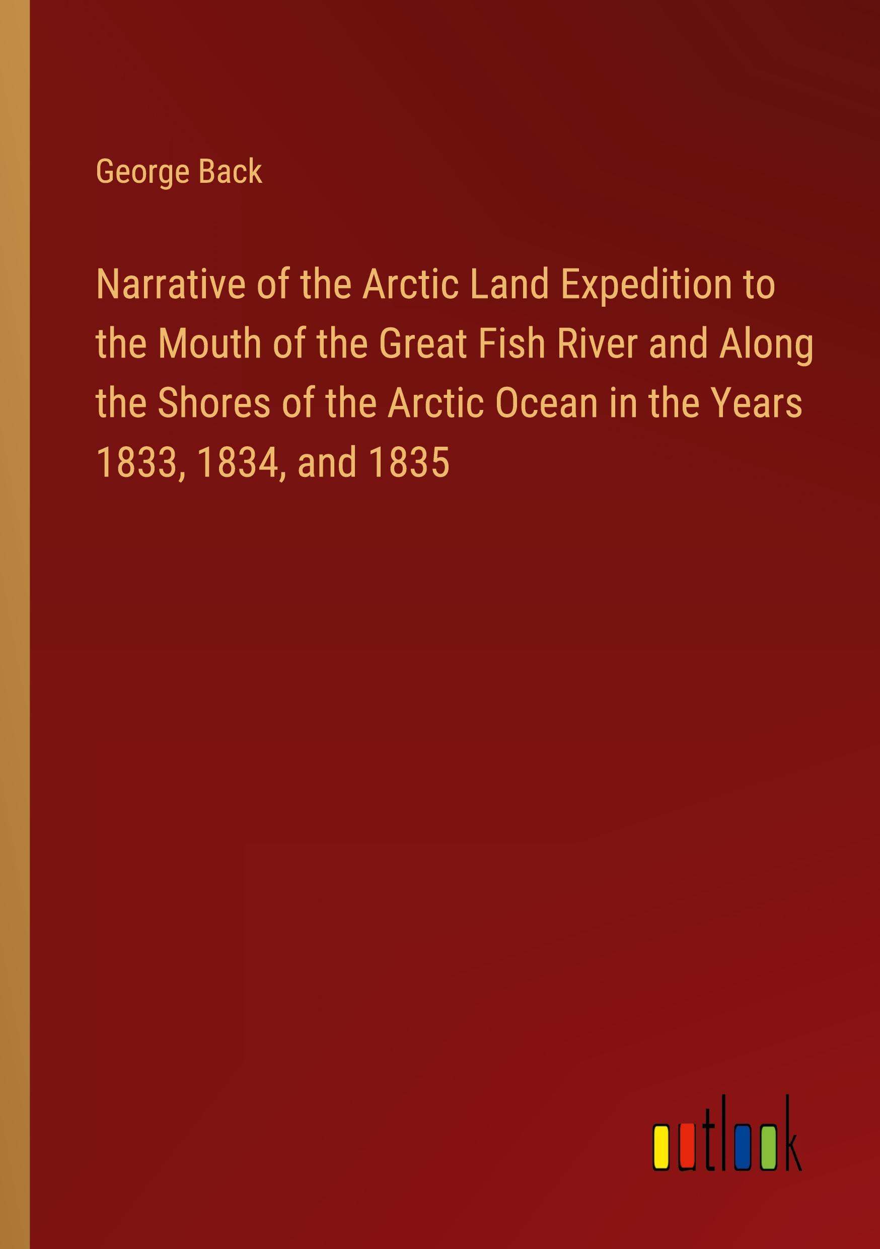 Narrative of the Arctic Land Expedition to the Mouth of the Great Fish River and Along the Shores of the Arctic Ocean in the Years 1833, 1834, and 1835