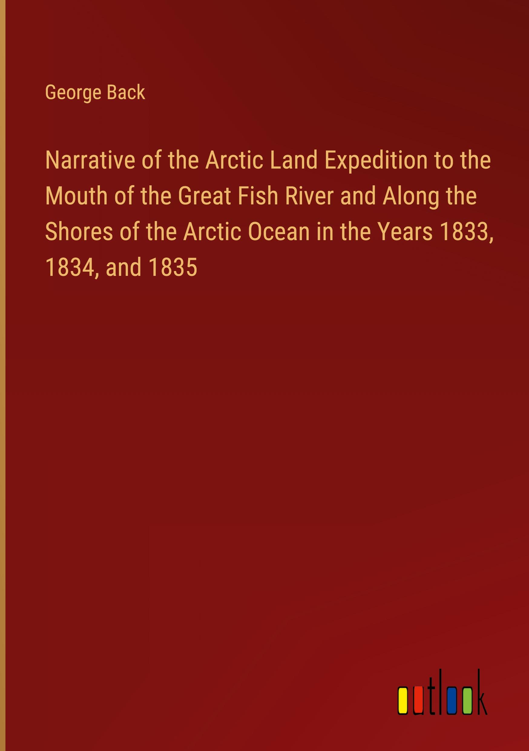 Narrative of the Arctic Land Expedition to the Mouth of the Great Fish River and Along the Shores of the Arctic Ocean in the Years 1833, 1834, and 1835