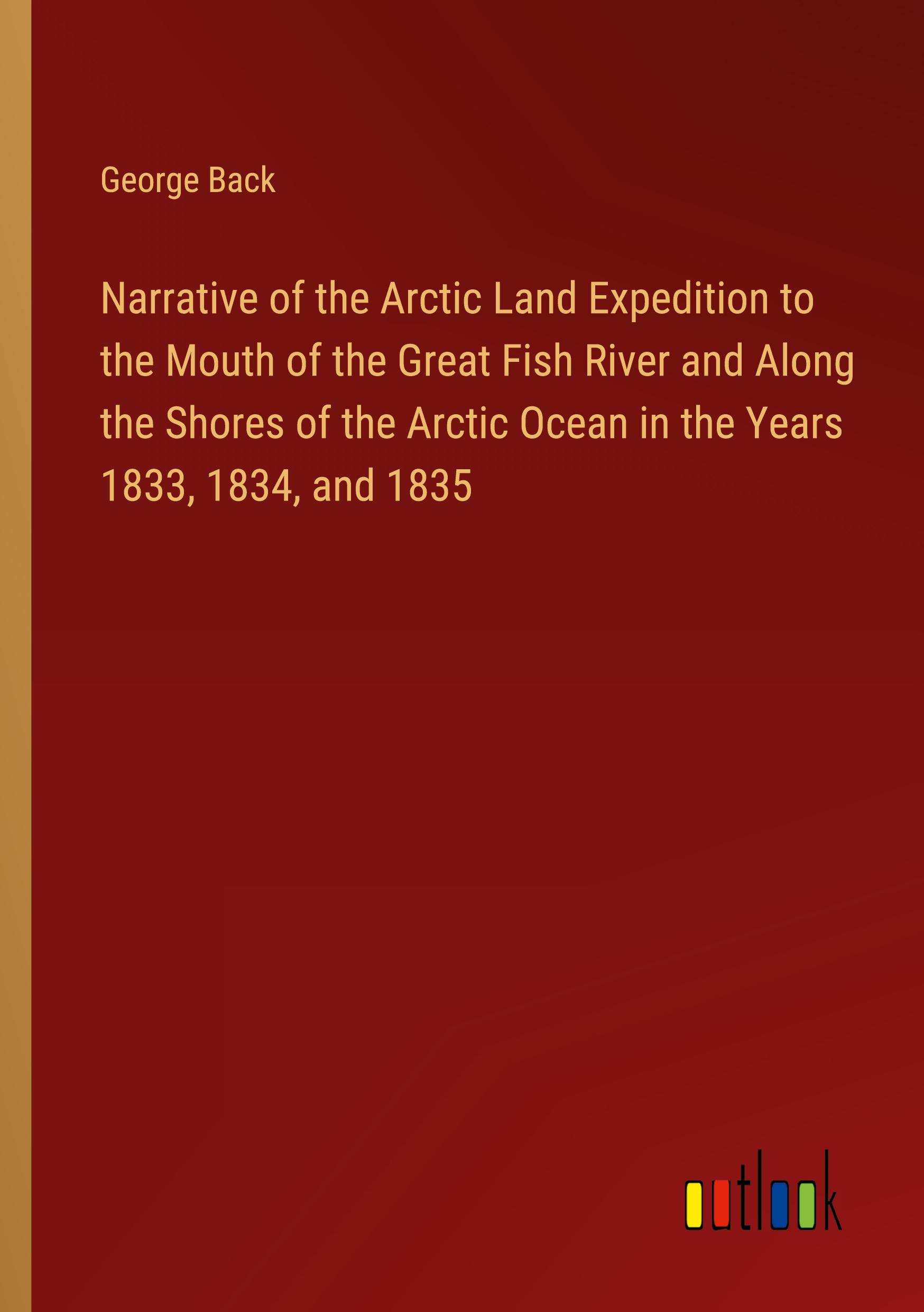 Narrative of the Arctic Land Expedition to the Mouth of the Great Fish River and Along the Shores of the Arctic Ocean in the Years 1833, 1834, and 1835