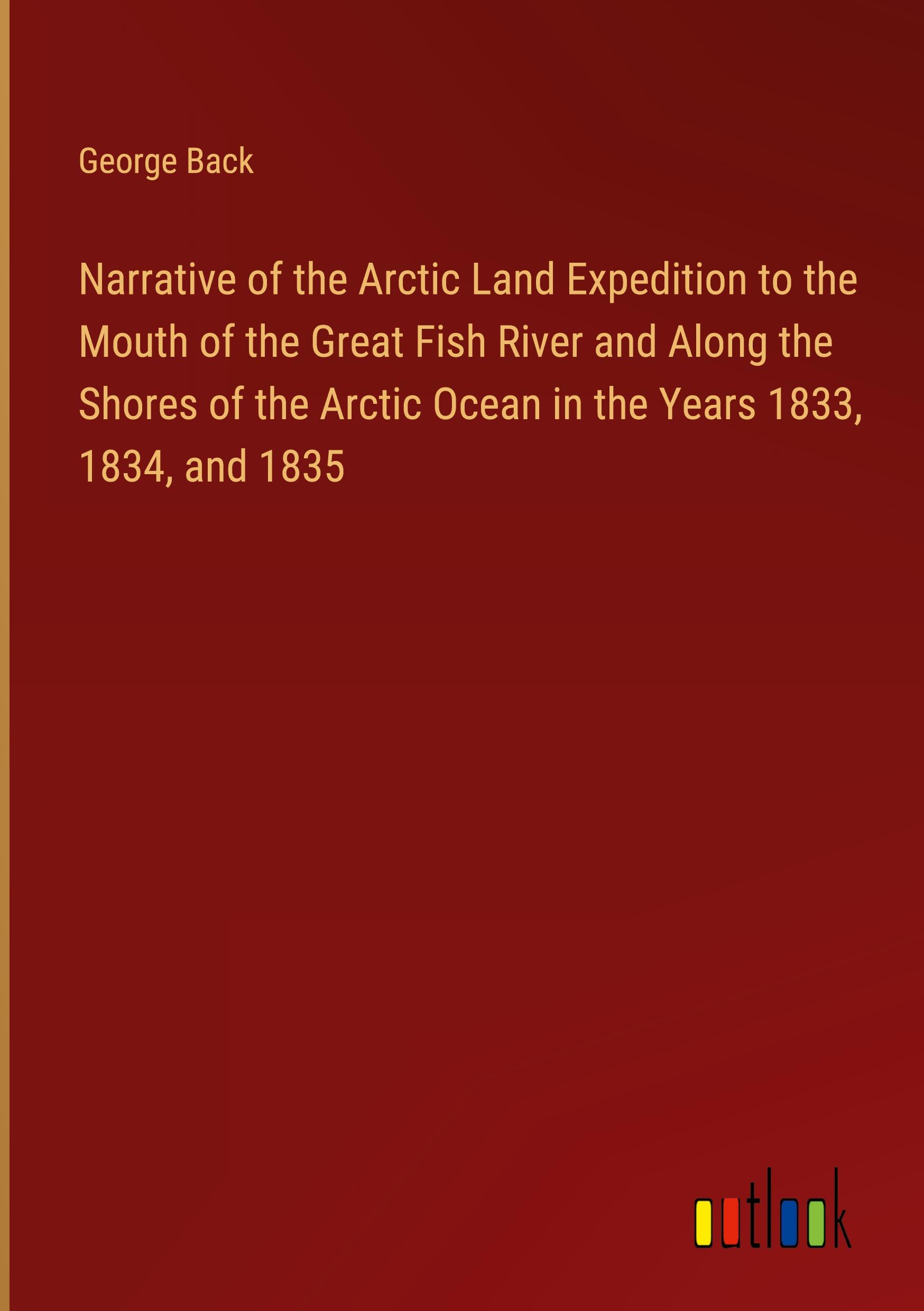 Narrative of the Arctic Land Expedition to the Mouth of the Great Fish River and Along the Shores of the Arctic Ocean in the Years 1833, 1834, and 1835