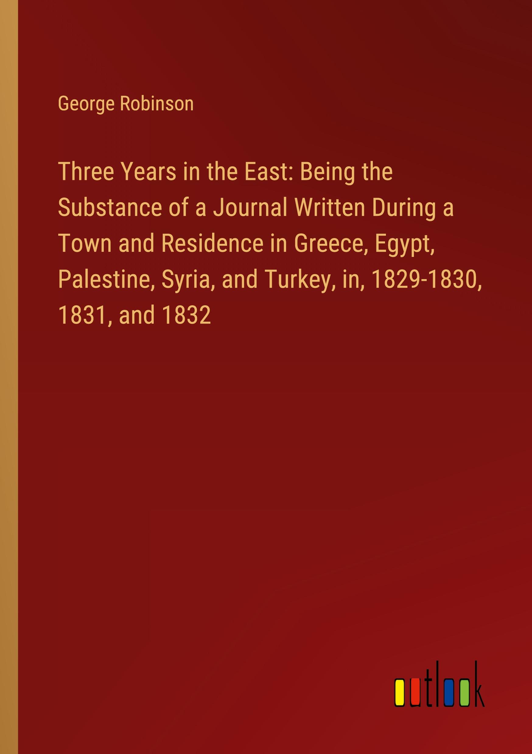 Three Years in the East: Being the Substance of a Journal Written During a Town and Residence in Greece, Egypt, Palestine, Syria, and Turkey, in, 1829-1830, 1831, and 1832