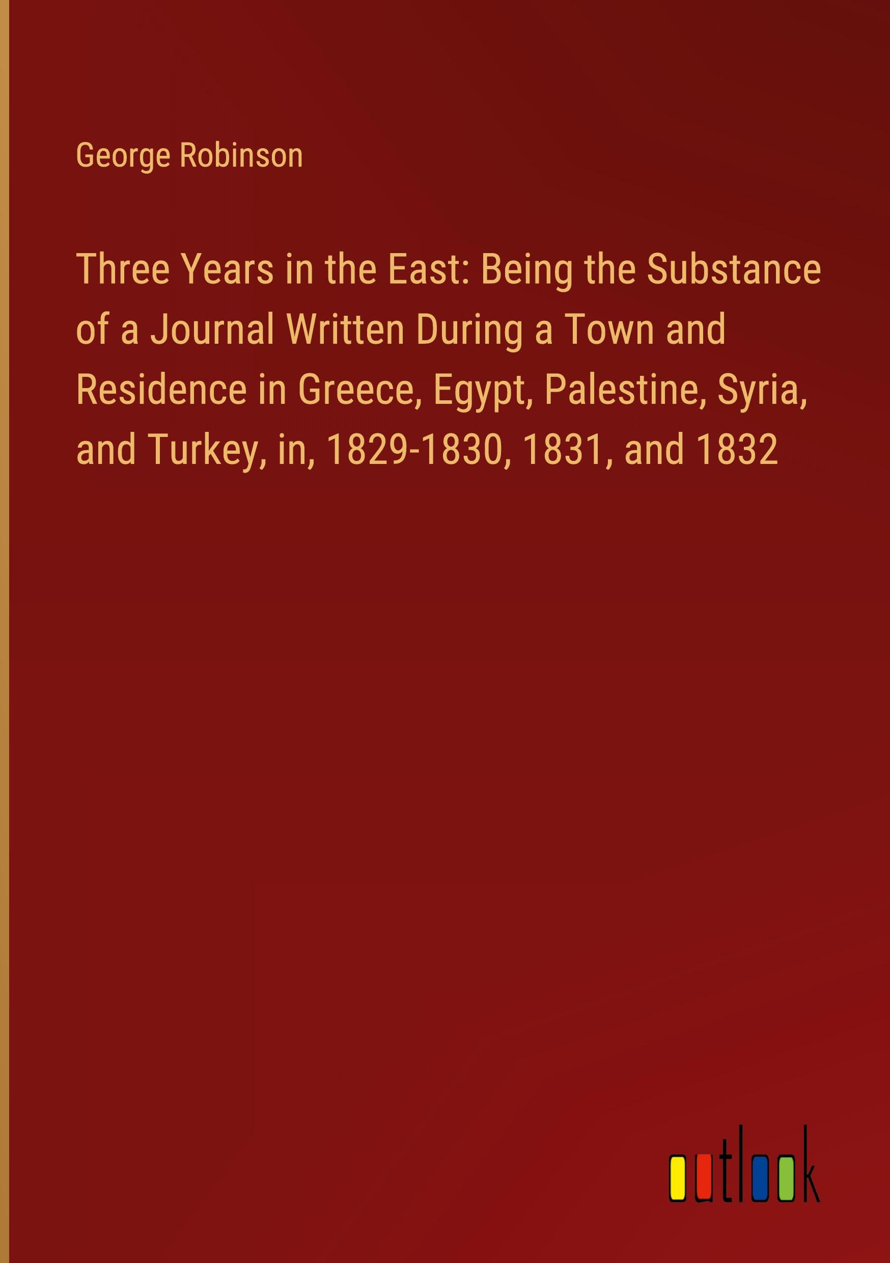 Three Years in the East: Being the Substance of a Journal Written During a Town and Residence in Greece, Egypt, Palestine, Syria, and Turkey, in, 1829-1830, 1831, and 1832