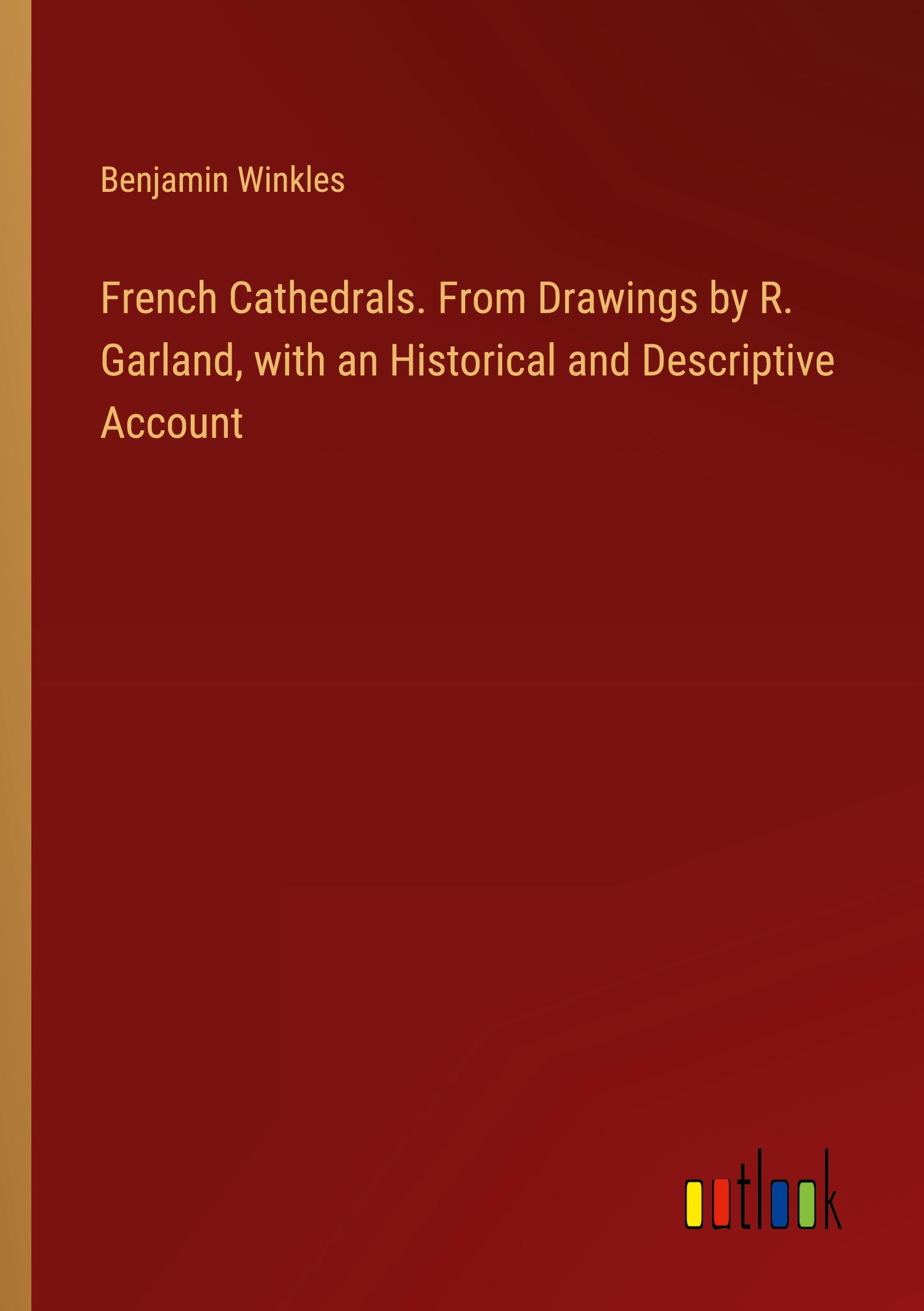 French Cathedrals. From Drawings by R. Garland, with an Historical and Descriptive Account