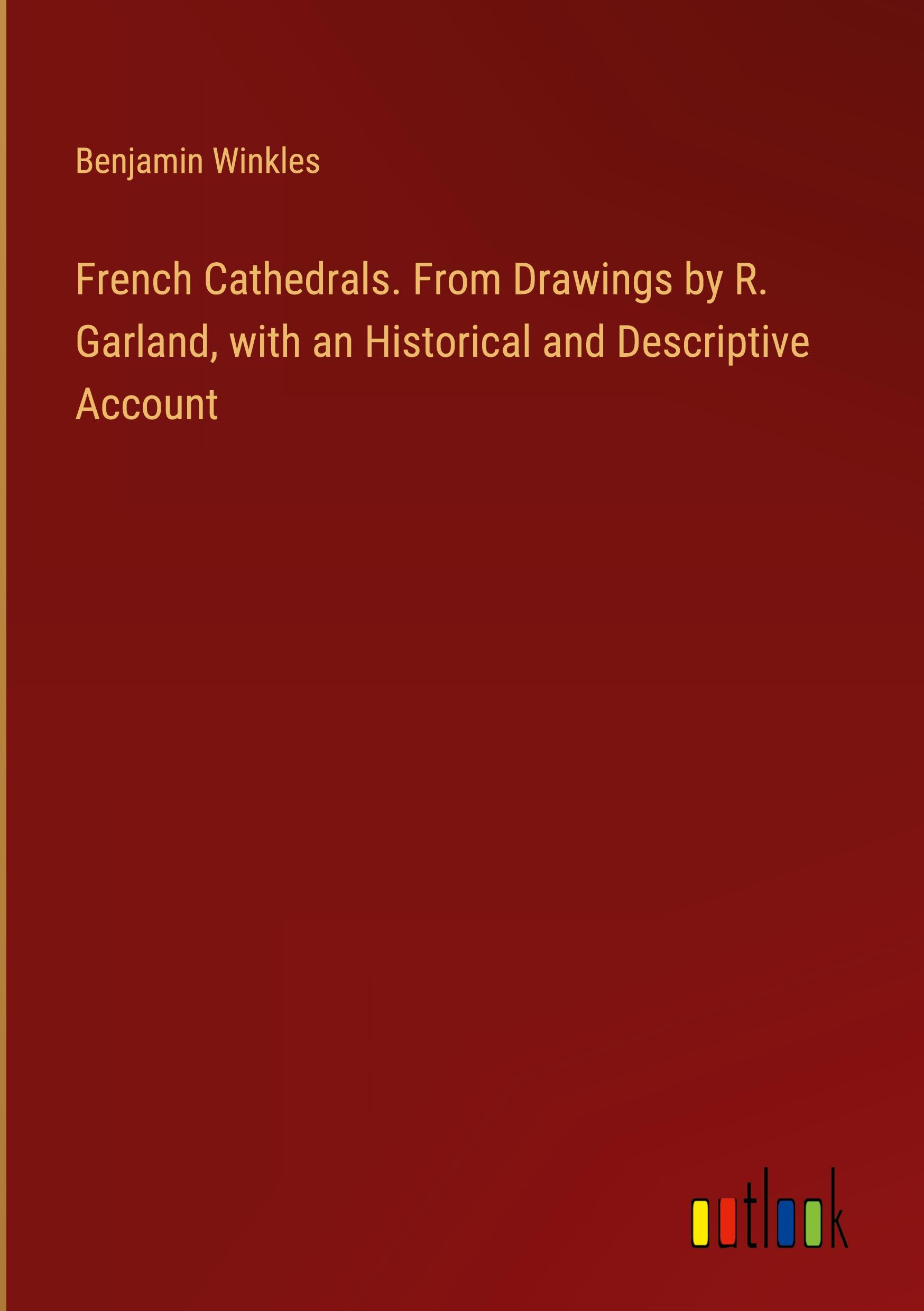 French Cathedrals. From Drawings by R. Garland, with an Historical and Descriptive Account